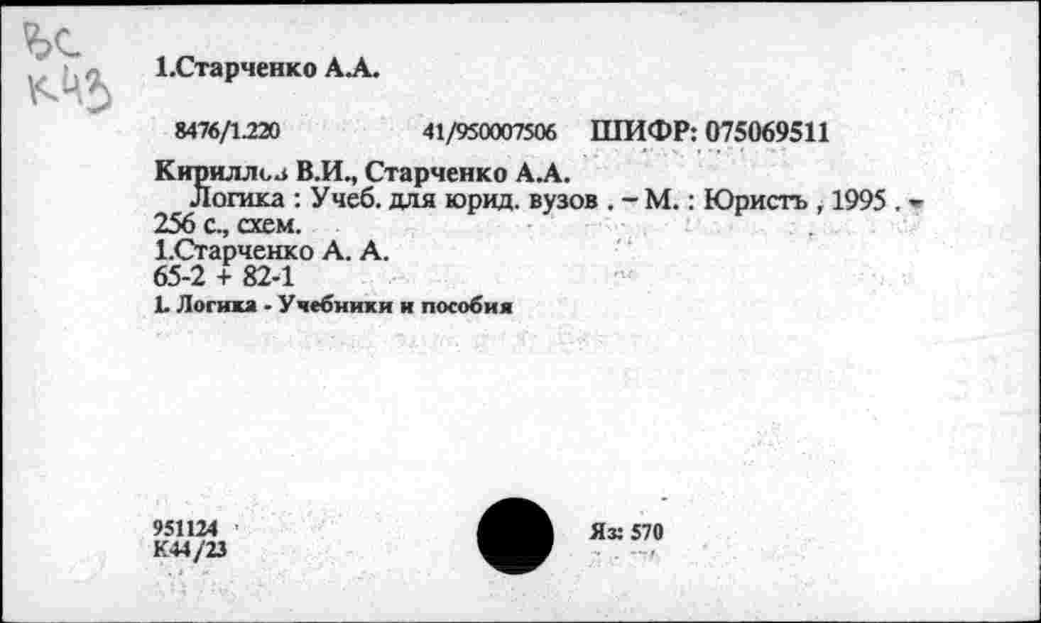 ﻿
1.Старченко АА.
8476/1.220	41/950007506 ШИФР: 075069511
Кириллов В.И., Старченко АА.
Логика : Учеб, для юрид. вузов . - М.: Юристь , 1995 . 256 с., схем.
1.Старченко А. А.
65-2 + 82-1
Ь Логика - Учебники и пособия
95П24
К44/23